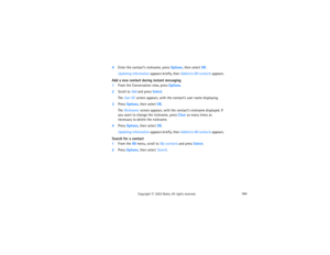 Page 199184
Copyright
 © 
2003 Nokia. All rights reserved.
4Enter the contact’s nickname, press Options, then select OK.
Updating information appears briefly, then Added to IM contacts appears.
Add a new contact during instant messaging1From the Conversation view, press Options.2Scroll to Add and press Select.
The User ID: screen appears, with the contact’s user name displaying.
3Press Options, then select OK.
The Nickname: screen appears, with the contact’s nickname displayed. If 
you want to change the...