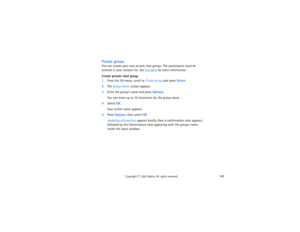 Page 202187
Copyright
 © 
2003 Nokia. All rights reserved.
Private groupsYou can create your own private chat groups. The participants must be 
entered in your contact list. See 
Contacts
 for more information.
Create private chat group1From the IM menu, scroll to Create group and press Select.2The Group name: screen appears.3Enter the group’s name and press Options.
You can enter up to 10 characters for the group name.
4Select OK.
Your screen name appears.
5Press Options, then select OK.
Updating information...