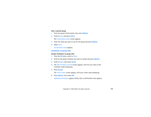 Page 204189
Copyright
 © 
2003 Nokia. All rights reserved.
Save a private group1From the group’s Conversation view, press Options.2Scroll to Save and press Select.
The Conversation name: screen appears.
3Enter the name you want to use for the group and press Options.4Select Save.
Conversation saved appears.
Invitations to group chatAccept invitations to group chat1From the IM menu, scroll to Inbox.2Scroll to the group invitation you want to accept and press Options.3Scroll to Open, then press Select.4The New...
