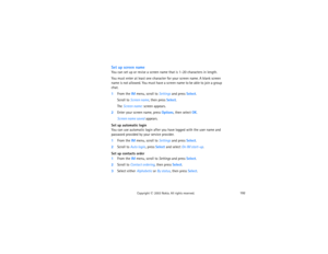 Page 207192
Copyright
 © 
2003 Nokia. All rights reserved.
Set up screen nameYou can set up or revise a screen name that is 1–20 characters in length. You must enter at least one character for your screen name. A blank screen 
name is not allowed. You must have a screen name to be able to join a group 
chat.1From the IM menu, scroll to Settings and press Select.
Scroll to Screen name, then press Select.The Screen name: screen appears.
2Enter your screen name, press Options, then select OK.
Screen name saved...