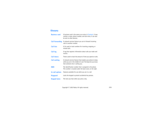 Page 225210
Copyright
 © 
2003 Nokia. All rights reserved.
GlossaryBusiness card
A business card is the same as an entry in Contacts. It may 
contain a name, phone number, and text entry. It can also 
be sent to other devices.
Call forwarding
A network services feature you use to forward incoming 
calls to another number. 
Call lists
A list used to track numbers for incoming, outgoing, or 
missed calls.
Call log
A log that registers information about calls you make and 
receive. 
Call timers
Timers used to track...