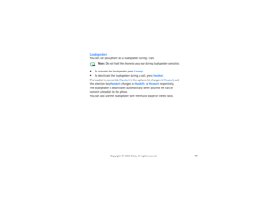 Page 6449
Copyright
 © 
2003 Nokia. All rights reserved.
LoudspeakerYou can use your phone as a loudspeaker during a call. 
Note:
 Do not hold the phone to your ear during loudspeaker operation.
 
 To activate the loudspeaker press Loudsp. To deactivate the loudspeaker during a call, press Handset.If a headset is connected, Handset in the options list changes to Headset, and 
the selection key Handset changes to Handsfr. or Headset respectively.The loudspeaker is deactivated automatically when you end the...