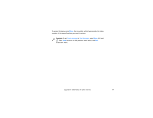 Page 6651
Copyright
 © 
2003 Nokia. All rights reserved.
To access the menu, press Menu. Key in quickly, within two seconds, the index 
number of the menu function you want to access.
 
Example:
 To set Create message in Text Messages, press Menu, 011 and 
. Press Back to return to the previous menu levels, and Exit                to exit the menu. 