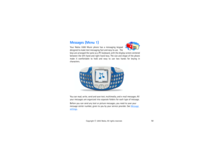 Page 6752
Copyright
 © 
2003 Nokia. All rights reserved.
Messages (Menu 1)Your Nokia 3300 Music phone has a messaging keypad 
designed to make text messaging f a s t  a n d  e a s y  t o  u s e .    T h e  
keys are arranged the same as a PC keyboard, with the display screen centered 
between the left-hand and right-hand keys. The size and shape of the phone 
make it comfortable to hold and easy to use two hands for keying in 
characters.You can read, write, send and save text, multimedia, and e-mail messages....