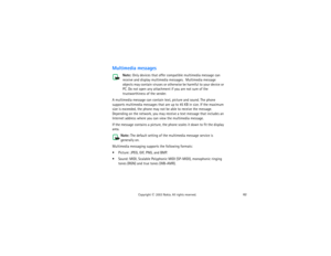 Page 7762
Copyright
 © 
2003 Nokia. All rights reserved.
Multimedia messages
Note: 
Only devices that offer compatible multimedia message can 
receive and display multimedia messages.  Multimedia message 
objects may contain viruses or otherwise be harmful to your device or 
PC. Do not open any attachment if you are not sure of the 
trustworthiness of the sender.
A multimedia message can contain text, picture and sound. The phone 
supports multimedia messages that are up to 45 KB in size. If the maximum 
size...