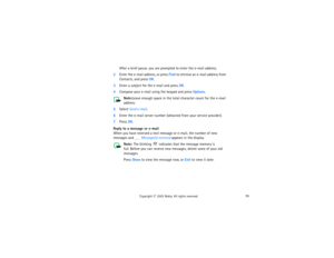 Page 8570
Copyright
 © 
2003 Nokia. All rights reserved.
After a brief pause, you are prompted to enter the e-mail address.
2Enter the e-mail address, or press Find to retrieve an e-mail address from 
Contacts, and press OK.3Enter a subject for the e-mail and press OK.4Compose your e-mail using the keypad and press Options.
Note:
Leave enough space in the total character count for the e-mail 
address.
5Select Send e-mail. 6Enter the e-mail server number (obtained from your service provider).7Press OK.Reply to a...