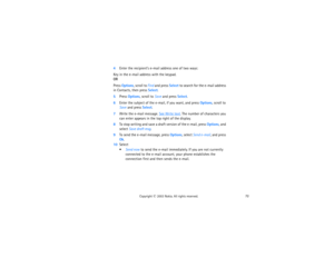 Page 8772
Copyright
 © 
2003 Nokia. All rights reserved.
4Enter the recipient’s e-mail address one of two ways: Key in the e-mail address with the keypad.
 
ORPress Options, scroll to Find and press Select to search for the e-mail address 
in Contacts, then press Select. 5Press Options, scroll to Save and press Select.6Enter the subject of the e-mail, if you want, and press Options, scroll to 
Save and press Select.7Write the e-mail message. 
See 
Write text
. The number of characters you 
can enter appears in...