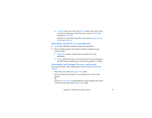 Page 8873
Copyright
 © 
2003 Nokia. All rights reserved.
Send later saves the e-mail in the Outbox folder. If you want to edit 
or continue writing your e-mail later, you can save it in Drafts by 
selecting Save to drafts.
Sending the e-mail later: Press Menu, and select Messages, E-mail, 
Outbox and Send now.
Other options available for an e-mail applicationDetails gives additional information about the application.Service settings activates the network connection settings for your 
 
e-mail function....