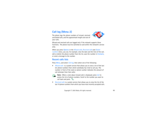 Page 9883
Copyright
 © 
2003 Nokia. All rights reserved.
Call log (Menu 2)The phone logs the phone numbers of missed, received 
and dialed calls, and the approximate length and cost of 
your calls.Missed and received calls are logged only if the network supports these 
functions.  The phone must be switched on and within the network’s service 
area.When you press Options in the Missed calls, Received calls and Dialed 
numbers menu, you can, for example, view the date and the time of the call, 
edit or delete...