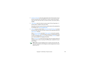 Page 10085
Copyright
 © 
2003 Nokia. All rights reserved.
Duration of all calls, shows the approximate total of the duration of your 
last call, received calls, and dialed calls in hours, minutes and seconds 
since the timers were last reset. To clear the timers, the security code is 
needed.Clear timers, resets the timers to zero on each of the call log timers.  A 
security code is needed to clear the timers.
Each phone line has its own call timers and the timers of the selected line 
are displayed. See 
Line...