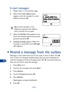 Page 10115
[ 88 ]
E-mail messages
1Repeat steps 1-3 on previous page.
2When the E-mail address
 block 
appears, enter the recipient’s e-mail 
address and press OK
.
Tip: To enter multiple e-mail 
addresses, separate each address 
with a comma, but no space. 
3When the Number
 block appears, enter 
the E-mail number code for your service 
provider and press OK
. 
4Sending message
 appears. When the 
message is successfully sent, Message 
sent
 appears.
• Resend a message from the outbox
Messages in the outbox...