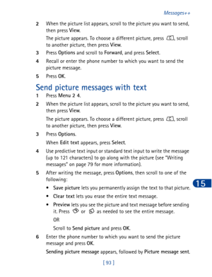Page 106[ 93 ]Messages++
15
2When the picture list appears, scroll to the picture you want to send, 
then press View
. 
The picture appears. To choose a different picture, press 
, scroll 
to another picture, then press View
.
3Press Options
 and scroll to Forward
, and press Select
.
4Recall or enter the phone number to which you want to send the 
picture message.
5Press OK
.
Send picture messages with text
1Press Menu 2 4
.
2When the picture list appears, scroll to the picture you want to send, 
then press...