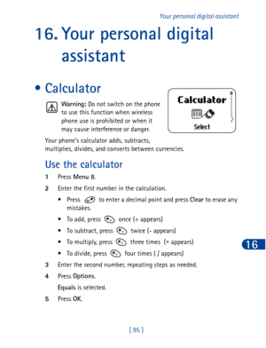 Page 108[ 95 ]Your personal digital assistant
16
16. Your personal digital 
assistant
• Calculator
Warning:
 Do not switch on the phone
to use this function when wireless
phone use is prohibited or when it
may cause interference or danger.
Your phone’s calculator adds, subtracts, 
multiplies, divides, and converts between currencies.
Use the calculator
1Press Menu 8
.
2Enter the first number in the calculation.
• Press   to enter a decimal point and press Clear
 to erase any 
mistakes.
• To add, press   once (+...