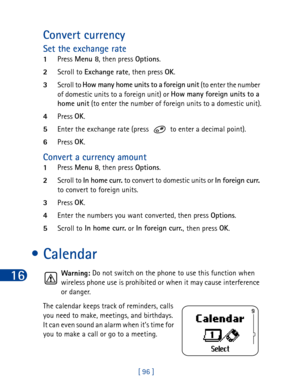 Page 10916
[ 96 ]
Convert currency 
Set the exchange rate
1Press Menu 8
, then press Options
.
2Scroll to Exchange rate
, then press OK
.
3Scroll to How many home units to a
 foreign unit
 (to enter the number 
of domestic units to a foreign unit) or How many foreign units to a 
home unit
 (to enter the number of foreign units to a domestic unit).
4Press OK
.
5Enter the exchange rate (press   to enter a decimal point).
6Press OK
.
Convert a currency amount
1Press Menu 8
, then press Options
.
2Scroll to In home...