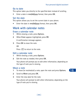 Page 112[ 99 ]Your personal digital assistant
16
Go to date
This option takes you directly to the specified date instead of scrolling.
•Enter a date in mm/dd/yyyy
 format, then press OK
.
Set the date
This option allows you to set the current date in your phone. 
• Enter the date in mm/dd/yyyy
 format, then press OK
.
Work with calendar notes
Erase a calendar note
1While viewing a note, press Options
. 
2When Erase
 appears highlighted, press OK
.
A confirmation message appears.
3Press OK
 to erase the note.
OR...