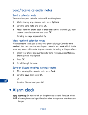 Page 11316
[ 100 ]
Send/receive calendar notes
Send a calendar note
You can share your calendar notes with another phone.
1While viewing any calendar note, press Options
.
2Scroll to Send note
, and press OK
.
3Recall from the phone book or enter the number to which you want 
to send the calendar note and press OK
.
Sending message
 appears briefly.
View received calendar notes
When someone sends you a note, your phone displays Calendar note 
received
. You can save the note in your calendar and work with it in...