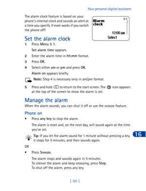 Page 114[ 101  ]Your personal digital assistant
16
The alarm clock feature is based on your 
phone’s internal clock and sounds an alert at 
a time you specify. It even works if you switch 
the phone off!
Set the alarm clock
1Press Menu 5 1
.
Set alarm time
 appears.
2Enter the alarm time in hh:mm
 format.
3Press OK
.
4Select either am
 or pm
 and press OK
.
Alarm on
 appears briefly. 
Note: Step 4 is necessary only in am/pm format.
5Press and hold   to return to the start screen. The   icon appears 
at the top...