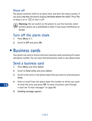 Page 11516
[ 102 ]
Phone off
The phone switches itself on at alarm time, and then the alarm sounds. If 
you press any key
, the phone displays Activate phone for calls?
. Press Yes
 
to keep it on or   to shut it off.
Warning: Do not switch on the phone to use this function when 
wireless phone use is prohibited or when it may cause interference or 
danger.
Turn off the alarm clock
1Press Menu 5 1
.
2Scroll to Off
 and press OK
.
•Business cards
Your phone can send or receive electronic business cards consisting...