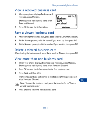 Page 116[ 103 ]Your personal digital assistant
16
View a received business card
1When your phone displays Business card 
received
, press Options
.
Show
 appears highlighted, along with 
Save
 and Discard
. 
2Press OK 
to read the information.
Save a viewed business card
1After viewing the business card, press Back
, scroll to Save
, then press OK
.
2At the Name:
 prompt, edit the name if you want to, then press OK
.
3At the Number:
 prompt, edit the number if you want to, then press OK
.
Delete a viewed...