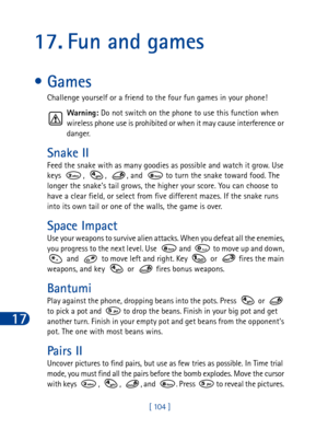 Page 11717
[ 104 ]
17. Fun and games
•Games
Challenge yourself or a friend to the four fun games in your phone!
Warning: Do not switch on the phone to use this function when 
wireless phone use is prohibited or when it may cause interference or 
danger.
Snake II
Feed the snake with as many goodies as possible and watch it grow. Use 
keys  ,  ,  , and   to turn the snake toward food. The 
longer the snake’s tail grows, the higher your score. You can choose to 
have a clear field, or select from five different...