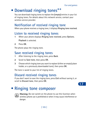 Page 118[ 105 ]Fun and games
17
• Download ringing tones++
You can download ringing tones to replace the (empty)
 entries in your list 
of ringing tones. For details about this network service, contact your 
wireless service provider.
Notification of received ringing tone
When your phone receives a ringing tone, it displays Ringing tone received
.
Listen to received ringing tones
1When your phone displays Ringing tone received
, press Options
.
Playback
 is selected. 
2Press OK
.
The phone plays the ringing...