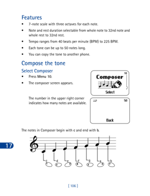 Page 11917
[ 106 ]
Features
• 7-note scale with three octaves for each note.
• Note and rest duration selectable from whole note to 32nd note and 
whole rest to 32nd rest.
• Tempo ranges from 40 beats per minute (BPM) to 225 BPM.
• Each tone can be up to 50 notes long.
• You can copy the tone to another phone.
Compose the tone
Select Composer
•Press Menu 10
.
• The composer screen appears. 
The number in the upper right corner 
indicates how many notes are available.
The notes in Composer begin with c
 and end...