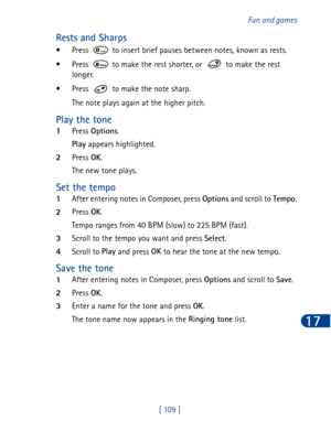 Page 122[ 109 ]Fun and games
17
Rests and Sharps
• Press   to insert brief pauses between notes, known as rests. 
• Press   to make the rest shorter, or   to make the rest 
longer.
• Press   to make the note sharp.
The note plays again at the higher pitch.
Play the tone
1Press Options
.
Play
 appears highlighted.
2Press OK
.
The new tone plays.
Set the tempo
1After entering notes in Composer, press Options
 and scroll to Tempo
.
2Press OK
.
Tempo ranges from 40 BPM (slow) to 225 BPM (fast).
3Scroll to the tempo...