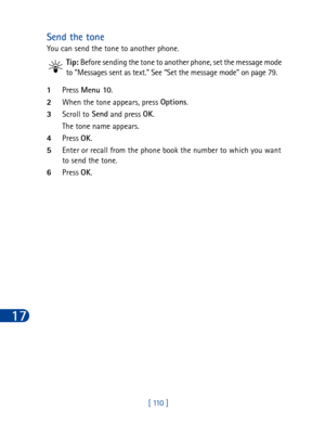 Page 12317
[ 110 ]
Send the tone
You can send the tone to another phone.
Tip: Before sending the tone to another phone, set the message mode 
to Messages sent as text. See “Set the message mode” on page 79.
1Press Menu 10
.
2When the tone appears, press Options
.
3Scroll to Send
 and press OK
.
The tone name appears.
4Press OK
.
5Enter or recall from the phone book the number to which you want 
to send the tone.
6Press OK
. 