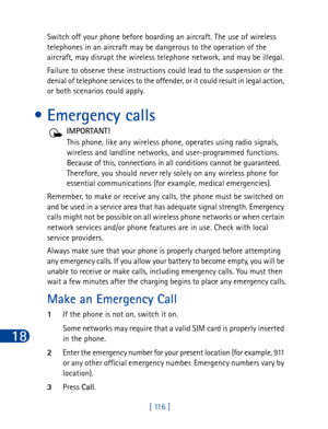 Page 12918
[ 116 ] Switch off your phone before boarding an aircraft. The use of wireless 
telephones in an aircraft may be dangerous to the operation of the 
aircraft, may disrupt the wireless telephone network, and may be illegal.
Failure to observe these instructions could lead to the suspension or the 
denial of telephone services to the offender, or it could result in legal action, 
or both scenarios could apply.
• Emergency calls
IMPORTANT!
This phone, like any wireless phone, operates using radio signals,...