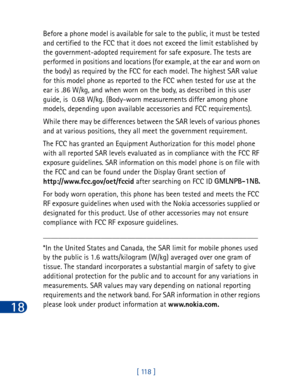 Page 13118
[ 118 ] Before a phone model is available for sale to the public, it must be tested 
and certified to the FCC that it does not exceed the limit established by 
the government-adopted requirement for safe exposure. The tests are 
performed in positions and locations (for example, at the ear and worn on 
the body) as required by the FCC for each model. The highest SAR value 
for this model phone as reported to the FCC when tested for use at the 
ear is .86 W/kg, and when worn on the body, as described...