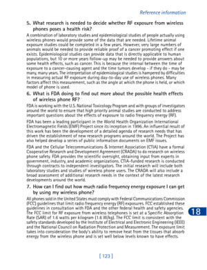 Page 136[ 123 ]Reference information
18
5. What research is needed to decide whether RF exposure from wireless 
phones poses a health risk?
A combination of laboratory studies and epidemiological studies of people actually using 
wireless phones would provide some of the data that are needed. Lifetime animal 
exposure studies could be completed in a few years. However, very large numbers of 
animals would be needed to provide reliable proof of a cancer promoting effect if one 
exists. Epidemiological studies can...