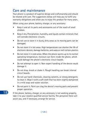 Page 13918
[ 126 ]
Care and maintenance
Your phone is a product of superior design and craftsmanship and should 
be treated with care. The suggestions below will help you to fulfill any 
warranty obligations and allow you to enjoy this product for many years. 
When using your phone, battery, charger, or any accessory:
• Keep it and all its parts and accessories out of the reach of small 
children.
• Keep it dry. Precipitation, humidity, and liquids contain minerals that 
will corrode electronic circuits.
• Do...