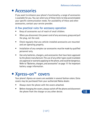 Page 140[ 127 ]Reference information
18
• Accessories
If you want to enhance your phone’s functionality, a range of accessories 
is available for you. You can select any of these items to help accommodate 
your specific communication needs. For availability of these and other 
accessories, contact your service provider.
A few practical rules for accessory operation
• Keep all accessories out of reach of small children.
• When you disconnect the power cord of any accessory, grasp and pull 
the plug, not the...