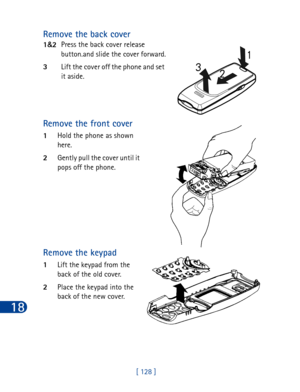 Page 14118
[ 128 ]
Remove the back cover
1&
2Press the back cover release
button.and slide the cover forward.
3Lift the cover off the phone and set 
it aside.
Remove the front cover
1Hold the phone as shown 
here.
2Gently pull the cover until it 
pops off the phone.
Remove the keypad
1Lift the keypad from the 
back of the old cover.
2Place the keypad into the 
back of the new cover. 
