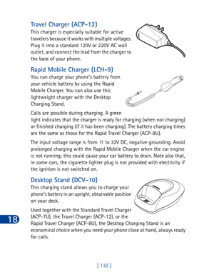 Page 14518
[ 132 ]
Travel Charger (ACP-12) 
This charger is especially suitable for active 
travelers because it works with multiple voltages. 
Plug it into a standard 120V or 220V AC wall 
outlet, and connect the lead from the charger to 
the base of your phone.
Rapid Mobile Charger (LCH-9)
You can charge your phone’s battery from 
your vehicle battery by using the Rapid 
Mobile Charger. You can also use this 
lightweight charger with the Desktop 
Charging Stand. 
Calls are possible during charging. A green...