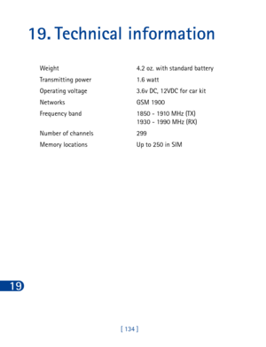 Page 14719
[ 134 ]
19. Technical information
Weight 4.2 oz. with standard battery 
Transmitting power 1.6 watt
Operating voltage 3.6v DC, 12VDC for car kit
Networks GSM 1900
Frequency band 1850 - 1910 MHz (TX)
1930 - 1990 MHz (RX)
Number of channels 299
Memory locations Up to 250 in SIM 