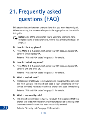 Page 14921
[ 136 ]
21. Frequently asked 
questions (FAQ)
This section lists and answers the questions that you most frequently ask. 
Where necessary, the answers refer you to the appropriate section within 
this guide.
Note: Some of the answers tell you to use menu shortcuts. For a 
complete listing of these shortcuts, refer to “List of menu shortcuts” on 
page 22.
Q. How do I lock my phone?
A. Press Menu
 5 6 1
, press Select
, enter your PIN code, and press OK
. 
Scroll to On
 and press OK
.
Refer to “PIN and...