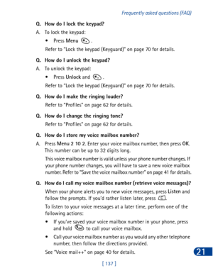 Page 150[ 137 ]Frequently asked questions (FAQ)
21
Q. How do I lock the keypad?
A. To lock the keypad:
•Press Menu
 . 
Refer to “Lock the keypad (Keyguard)” on page 70 for details.
Q. How do I unlock the keypad?
A. To unlock the keypad: 
•Press Unlock
 and  .
Refer to “Lock the keypad (Keyguard)” on page 70 for details.
Q. How do I make the ringing louder?
Refer to “Profiles” on page 62 for details.
Q. How do I change the ringing tone?
Refer to “Profiles” on page 62 for details.
Q. How do I store my voice...