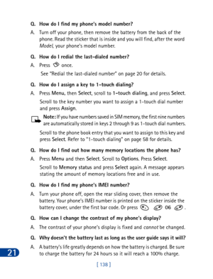 Page 15121
[ 138 ] Q. How do I find my phone’s model number?
A. Turn off your phone, then remove the battery from the back of the 
phone. Read the sticker that is inside and you will find, after the word 
Model,
 your phone’s model number.
Q. How do I redial the last-dialed number?
A. Press   once. 
See “Redial the last-dialed number” on page 20 for details.
Q. How do I assign a key to 1-touch dialing?
A. Press Menu, 
then Select
, scroll to 1-touch dialing
, and press Select
.
Scroll to the key number you want...