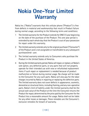 Page 152[ 139 ]
Nokia One-Year Limited 
Warranty
Nokia Inc. (“Nokia”) warrants that this cellular phone (“Product”) is free 
from defects in material and workmanship that result in Product failure 
during normal usage, according to the following terms and conditions:
1 The limited warranty for the Product extends for ONE (1) year beginning 
on the date of the purchase of the Product. This one year period is 
extended by each whole day that the Product is out of your possession 
for repair under this warranty.
2...