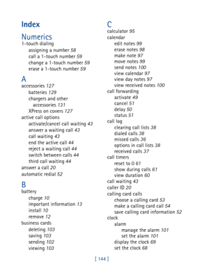 Page 157[ 144 ]
Index
Numerics
1-touch dialing
assigning a number 58
call a 1-touch number 59
change a 1-touch number 59
erase a 1-touch number 59
Aaccessories 127
batteries 129
chargers and other 
accessories 131
XPress on covers 127
active call options
activate/cancel call waiting 43
answer a waiting call 43
call waiting 43
end the active call 44
reject a waiting call 44
switch between calls 44
third call waiting 44
answer a call 20
automatic redial 52
Bbattery
charge 10
important information 13
install 10...