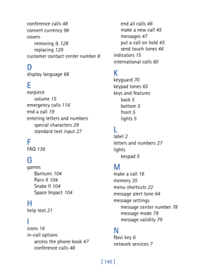 Page 158[ 145 ] conference calls 48
convert currency 96
covers
removing 9, 128
replacing 129
customer contact center number 8
Ddisplay language 68
Eearpiece
volume 15
emergency calls 116
end a call 19
entering letters and numbers
special characters 29
standard text input 27
FFAQ 136
Ggames
Bantumi 104
Pairs II 104
Snake II 104
Space Impact 104
Hhelp text 21
Iicons 16
in-call options
access the phone book 47
conference calls 48end all calls 46
make a new call 45
messages 47
put a call on hold 45
send touch tones...