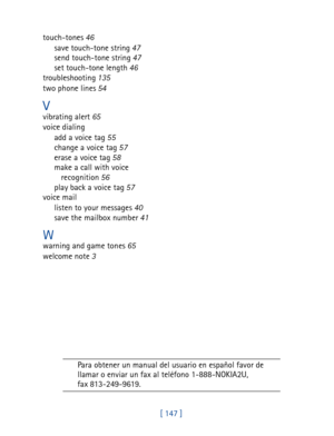 Page 160[ 147 ] touch-tones 46
save touch-tone string 47
send touch-tone string 47
set touch-tone length 46
troubleshooting 135
two phone lines 54
Vvibrating alert 65
voice dialing
add a voice tag 55
change a voice tag 57
erase a voice tag 58
make a call with voice 
recognition 56
play back a voice tag 57
voice mail
listen to your messages 40
save the mailbox number 41
Wwarning and game tones 65
welcome note 3
Para obtener un manual del usuario en español favor de 
llamar o enviar un fax al teléfono...