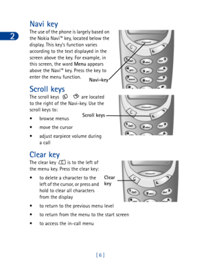 Page 192
[ 6 ]
Navi key
The use of the phone is largely based on 
the Nokia Navi™ key, located below the 
display. This key’s function varies 
according to the text displayed in the 
screen above the key. For example, in 
this screen, the word Menu
 appears 
above the Navi™ key. Press the key to 
enter the menu function. 
Scroll keys
The scroll keys      are located 
to the right of the Navi-key. Use the 
scroll keys to:
•browse menus 
• move the cursor
• adjust earpiece volume during 
a call
Clear key
The...