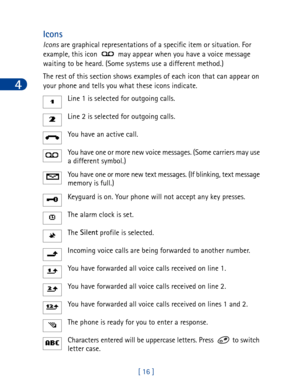 Page 294
[ 16 ]
Icons
Icons are graphical representations of a specific item or situation. For 
example, this icon   may appear when you have a voice message 
waiting to be heard. (Some systems use a different method.)
The rest of this section shows examples of each icon that can appear on 
your phone and tells you what these icons indicate. 
Line 1 is selected for outgoing calls.
Line 2 is selected for outgoing calls.
You have an active call.
You have one or more new voice messages. (Some carriers may use 
a...