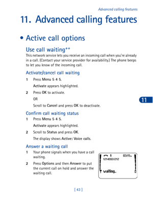 Page 56[ 43 ]Advanced calling features
11
11. Advanced calling features
• Active call options
Use call waiting++
This network service lets you receive an incoming call when you’re already 
in a call. (Contact your service provider for availability.) The phone beeps 
to let you know of the incoming call. 
Activate/cancel call waiting
1Press Menu 5 4 5
.
Activate
 appears highlighted.
2Press OK
 to activate.
OR 
Scroll to Cancel
 and press OK 
to deactivate.
Confirm call waiting status
1Press Menu 5 4 5
....