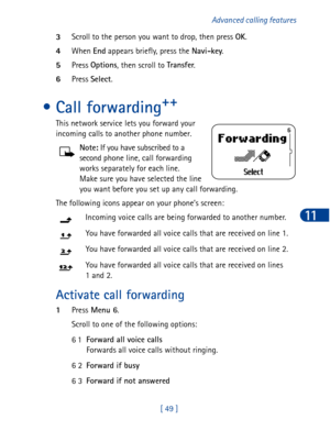 Page 62[ 49 ]Advanced calling features
11
3Scroll to the person you want to drop, then press OK
.
4When End
 appears briefly, press the Navi-key
.
5Press Options
, then scroll to Transfer
. 
6Press Select
.
• Call forwarding++
This network service lets you forward your 
incoming calls to another phone number.
 Note:
 If you have subscribed to a
second phone line, call forwarding
works separately for each line. 
Make sure you have selected the line
you want before you set up any call forwarding. 
The following...