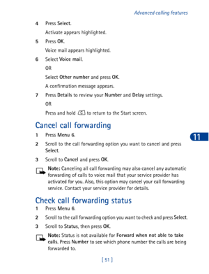 Page 64[ 51 ]Advanced calling features
11
4Press Select
.
Activate appears highlighted.
5Press OK
.
Voice mail appears highlighted. 
6Select Vo ice ma i l
.
OR
Select Other number
 and press OK
.
A confirmation message appears.
7Press Details
 to review your Number
 and Delay
 settings.
OR
Press and hold   to return to the Start screen.
Cancel call forwarding
1Press Menu 6
.
2Scroll to the call forwarding option you want to cancel and press 
Select
.
3Scroll to Cancel 
and press OK
.
Note: Canceling all call...