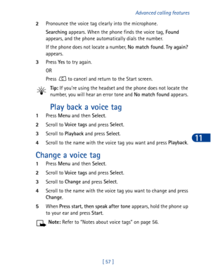 Page 70[ 57 ]Advanced calling features
11
2Pronounce the voice tag clearly into the microphone. 
Searching
 appears. When the phone finds the voice tag, Found
 
appears, and the phone automatically dials the number.
If the phone does not locate a number, No match found
. Try again?
 
appears. 
3Press Yes
 to try again.
OR
Press   to cancel and return to the Start screen.
Tip: If you’re using the headset and the phone does not locate the 
number, you will hear an error tone and No match found
 appears. 
Play...