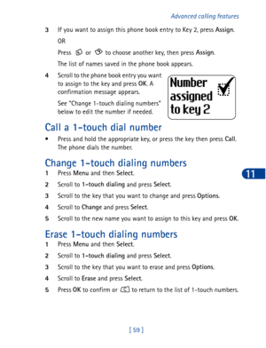 Page 72[ 59 ]Advanced calling features
11
3If you want to assign this phone book entry to Key 2, press Assign
.
OR
Press   or   to choose another key, then press Assign
.
The list of names saved in the phone book appears.
4Scroll to the phone book entry you want 
to assign to the key and press OK
. A 
confirmation message appears.
See “Change 1-touch dialing numbers” 
below to edit the number if needed.
Call a 1-touch dial number
• Press and hold the appropriate key, or press the key then press Call
.
The phone...